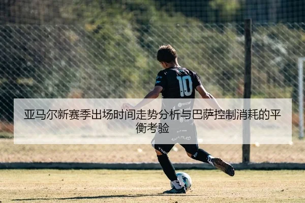 亚马尔新赛季出场时间走势分析与巴萨控制消耗的平衡考验